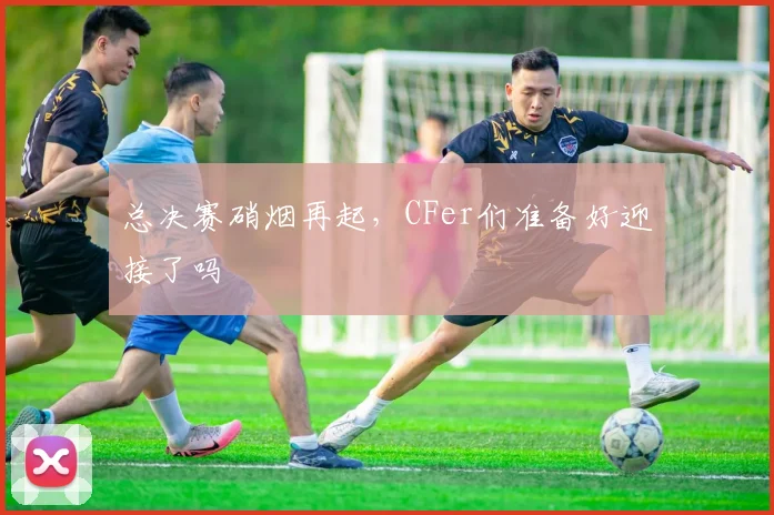 总决赛硝烟再起，CFer们准备好迎接了吗