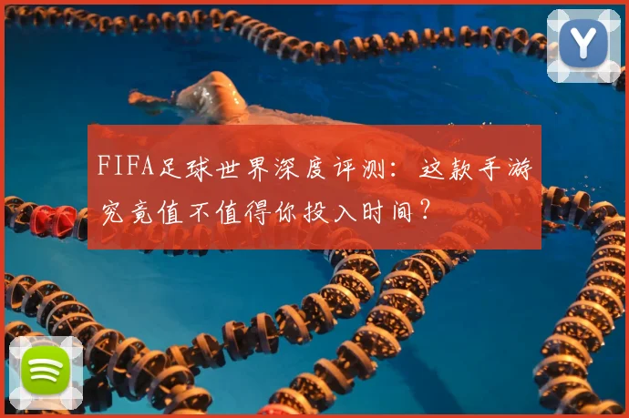 FIFA足球世界深度评测：这款手游究竟值不值得你投入时间？