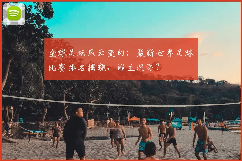 全球足坛风云变幻：最新世界足球比赛排名揭晓，谁主沉浮？