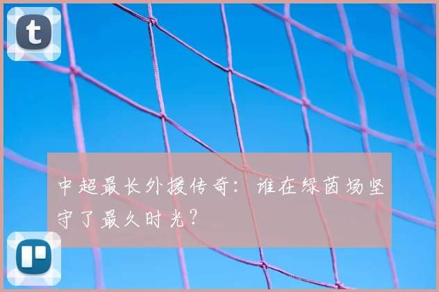 中超最长外援传奇：谁在绿茵场坚守了最久时光？