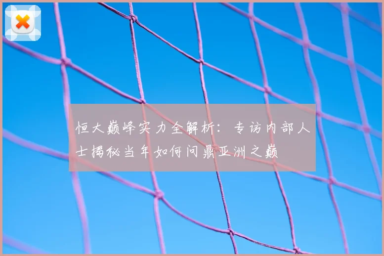 恒大巅峰实力全解析：专访内部人士揭秘当年如何问鼎亚洲之巅