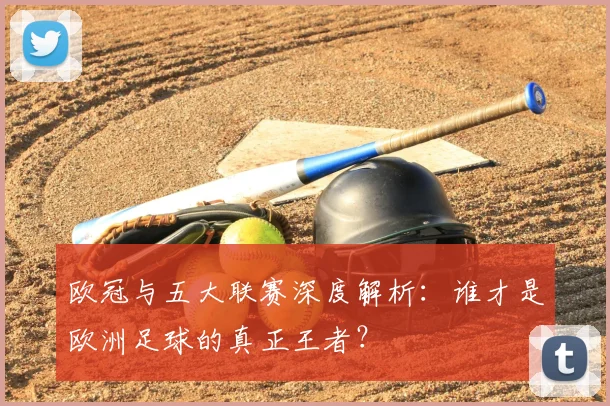 欧冠与五大联赛深度解析：谁才是欧洲足球的真正王者？