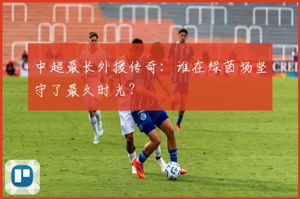 中超最长外援传奇：谁在绿茵场坚守了最久时光？