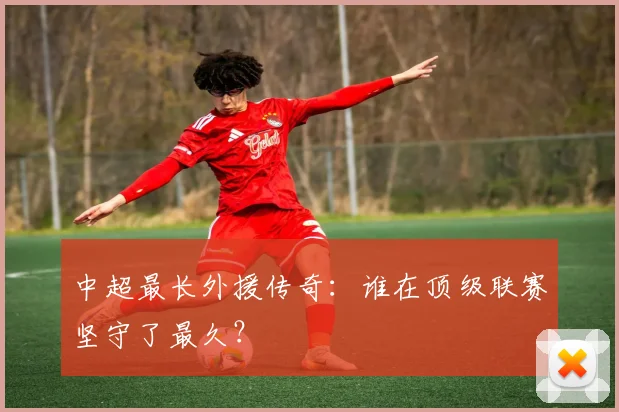 中超最长外援传奇：谁在顶级联赛坚守了最久？